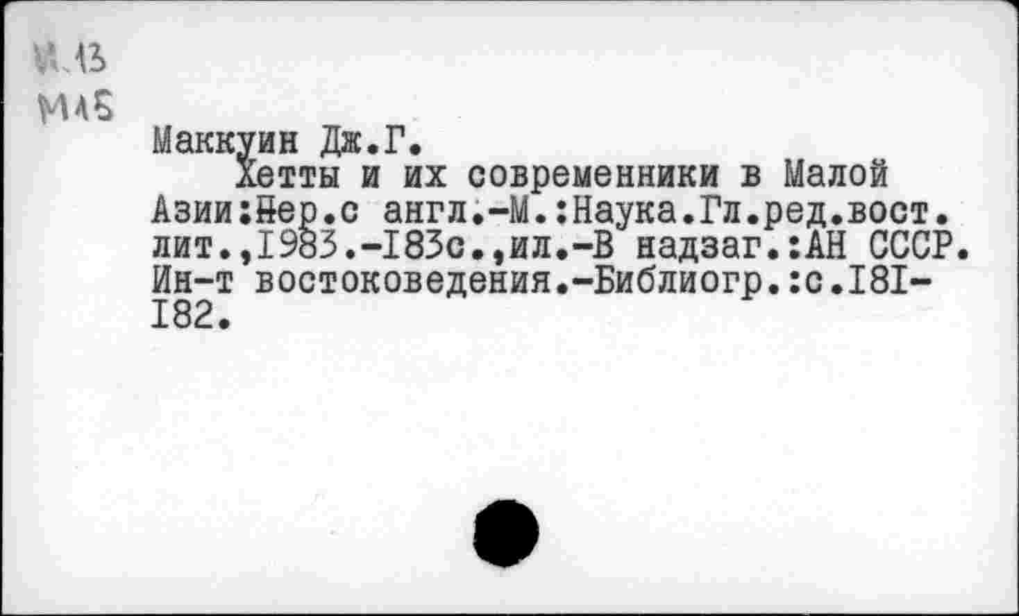 ﻿иль
ж 5
Маккуин Дж.Г.
Хетты и их современники в Малой Азии:8ер.с англ.-М.:Наука.Гл.ред.вост, лит.,1983.-183с.,ил.-В надзаг.:АН СССР. Ин-т востоковедения.-Библиогр.:с.181-182.